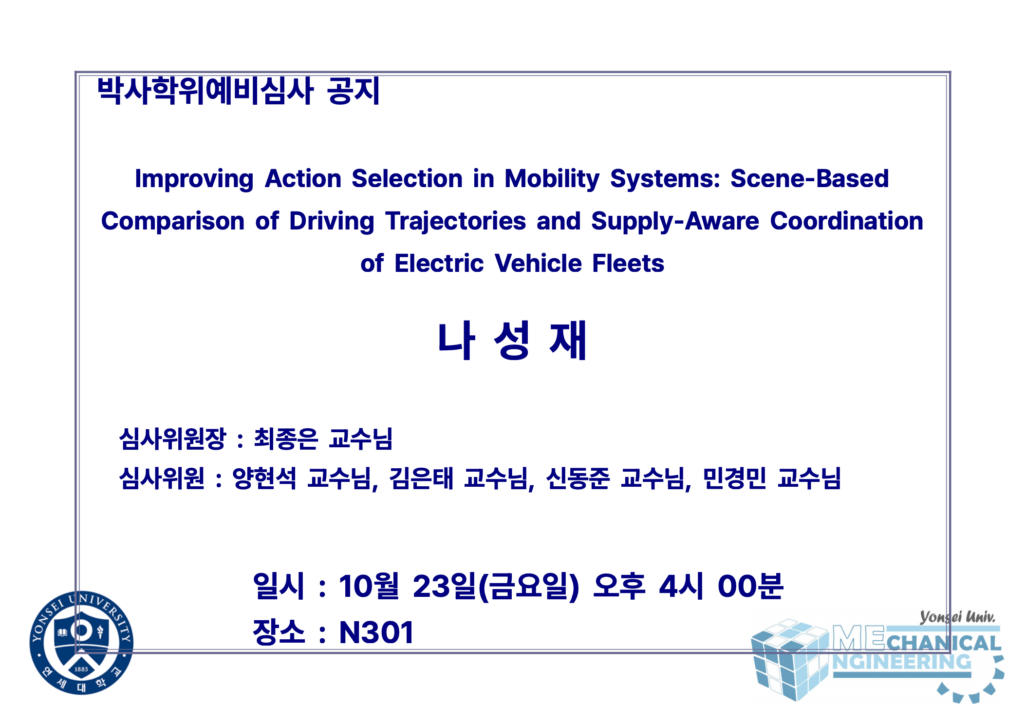박사학위예비심사 공지 / 논문: Improving Action Selection in Mobility Systems: Scene-Based Comparison of Driving Trajectories and Supply-Aware Coordination of Electric Vehicle Fleets / 발표: 나성재 / 심사위원장 : 최종은 교수님 / 심사위원 : 양현석 교수님, 김은태 교수님, 신동준 교수님, 민경민 교수님 / 일시 : 10월 23일(금요일) 오후 4시 00분 / 장소 : N301