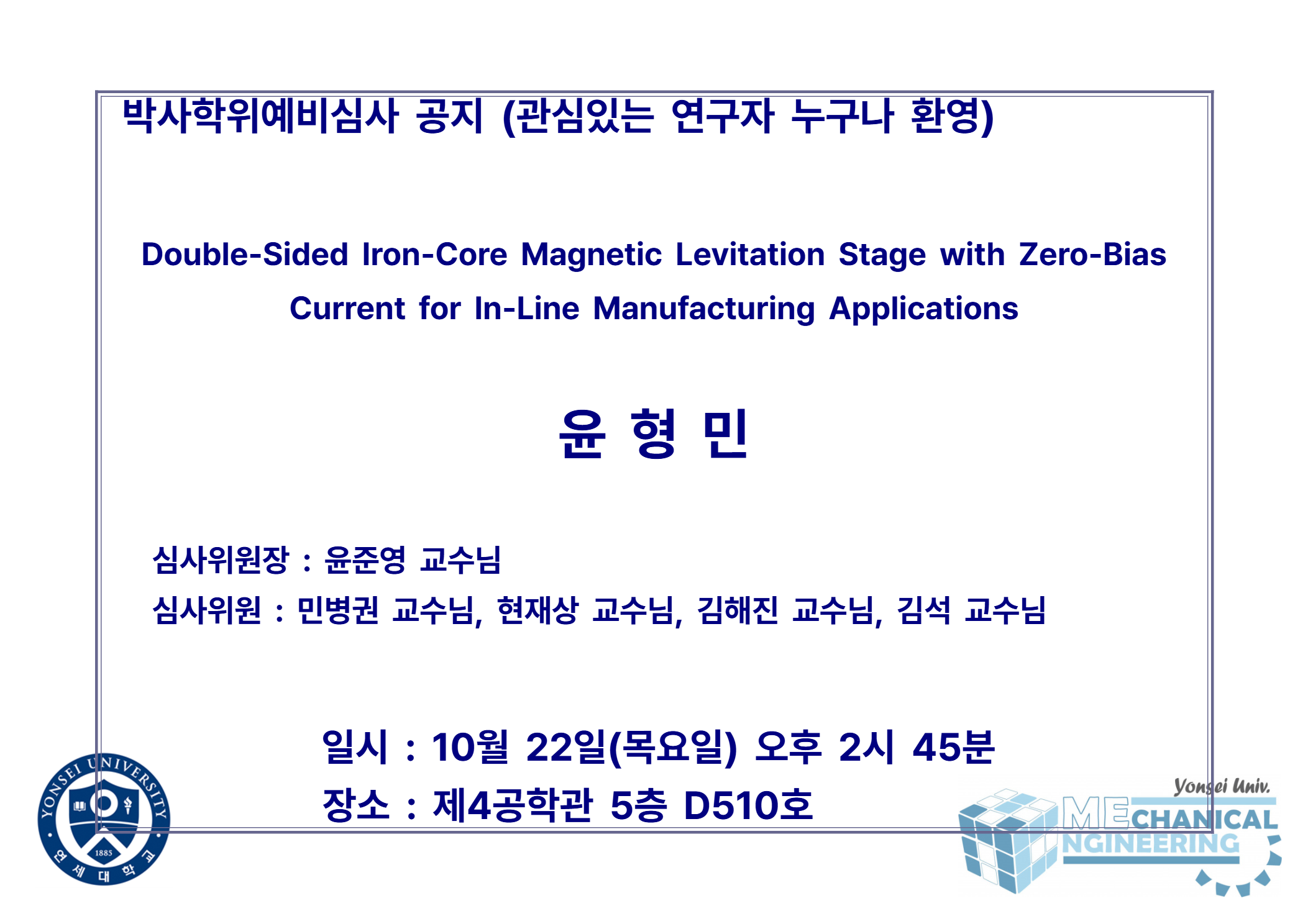 박사학위예비심사 공지 (관심있는 연구자 누구나 환영) / 논문: Double-Sided Iron-Core Magnetic Levitation Stage with Zero-Bias Current for In-Line Manufacturing Applications / 발표: 윤형민 / 심사위원장 : 윤준영 교수님 / 심사위원 : 민병권 교수님, 현재상 교수님, 김해진 교수님, 김석 교수님 / 일시 : 10월 22일(목요일) 오후 2시 45분 / 장소 : 제4공학관 5층 D510호