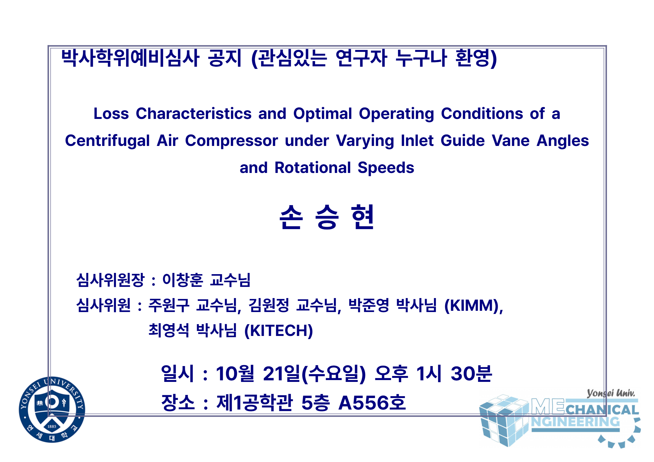 박사학위예비심사 공지 (관심있는 연구자 누구나 환영) / 논문: Loss Characteristics and Optimal Operating Conditions of a Centrifugal Air Compressor under Varying Inlet Guide Vane Angles and Rotational Speeds / 발표: 손승현 / 심사위원장 : 이창훈 교수님 / 심사위원 : 주원구 교수님, 김원정 교수님, 박준영 박사님 (KIMM), 최영석 박사님 (KITECH) / 일시 : 10월 21일(수요일) 오후 1시 30분 / 장소 : 제1공학관 5층 A556호
